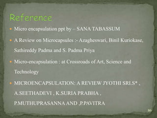  Micro encapsulation ppt by – SANA TABASSUM
 A Review on Microcapsules :- Azagheswari, Binil Kuriokase,
Sathireddy Padma and S. Padma Priya
 Micro-encapsulation : at Crossroads of Art, Science and
Technology
 MICROENCAPSULATION: A REVIEW JYOTHI SRI.S* ,
A.SEETHADEVI , K.SURIA PRABHA ,
P.MUTHUPRASANNA AND ,P.PAVITRA
86
 