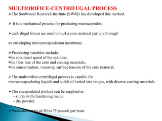 MULTIORIFICE-CENTRIFUGAL PROCESS
The Southwest Research Institute (SWRI) has developed this method.
 It is a mechanical process for producing microcapsules.
centrifugal forces are used to hurl a core material particle through
an enveloping microencapsulation membrane.
Processing variables include:
the rotational speed of the cylinder,
the flow rate of the core and coating materials,
the concentration, viscosity, surface tension of the core material.
The multiorifice-centrifugal process is capable for
microencapsulating liquids and solids of varied size ranges, with diverse coating materials.
The encapsulated product can be supplied as
- slurry in the hardening media
- dry powder.
Production rates of 50 to 75 pounds per hour.
 