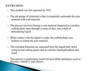 This method was first patented in 1957.
 The advantage of extrusion is that it completely surrounds the core
material with wall material.
 The process involves forcing a core material dispersed in a molten
carbohydrate mass through a series of dies, into a bath of
dehydrating liquid.
 When contact with the liquid is made, the carbohydrate case
hardens to entrap the core material.
 The extruded filaments are separated from the liquid bath, dried
using an anti-caking agent such as calcium tripolyphosphate and
sized .
 This process is particularly useful for heat labile substances such as
flavours, vitamin C and colours.
 