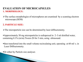 EVALUATION OF MICROCAPSULES
1. MORPHOLOGY:
The surface morphologies of microspheres are examined by a scanning electron
microscope.(SEM)
2. PARTICLE SIZE:
The microparticle size can be determined by laser diffractometry.
Approximately 30 mg microparticles is redispersed in 2–3 ml distilled water,
containing 0.1% (m/m) Tween-20 for 3 min, using ultrasound.
then transferred into the small volume recirculating unit, operating at 60 ml/ s. in
Laser Diffractometry.
Or either by Particle size analyser.
 