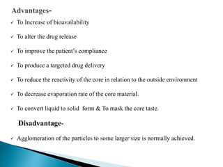  To Increase of bioavailability
 To alter the drug release
 To improve the patient’s compliance
 To produce a targeted drug delivery
 To reduce the reactivity of the core in relation to the outside environment
 To decrease evaporation rate of the core material.
 To convert liquid to solid form & To mask the core taste.
Disadvantage-
 Agglomeration of the particles to some larger size is normally achieved.
 