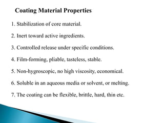1. Stabilization of core material.
2. Inert toward active ingredients.
3. Controlled release under specific conditions.
4. Film-forming, pliable, tasteless, stable.
5. Non-hygroscopic, no high viscosity, economical.
6. Soluble in an aqueous media or solvent, or melting.
7. The coating can be flexible, brittle, hard, thin etc.
Coating Material Properties
 