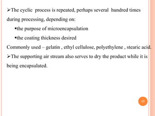 The cyclic process is repeated, perhaps several hundred times
during processing, depending on:
the purpose of microencapsulation
the coating thickness desired
Commonly used – gelatin , ethyl cellulose, polyethylene , stearic acid.
The supporting air stream also serves to dry the product while it is
being encapsulated.
17
 