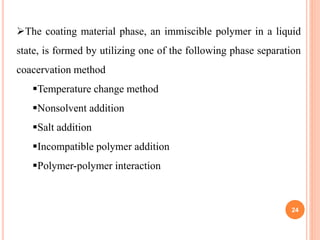 The coating material phase, an immiscible polymer in a liquid
state, is formed by utilizing one of the following phase separation
coacervation method
Temperature change method
Nonsolvent addition
Salt addition
Incompatible polymer addition
Polymer-polymer interaction
24
 