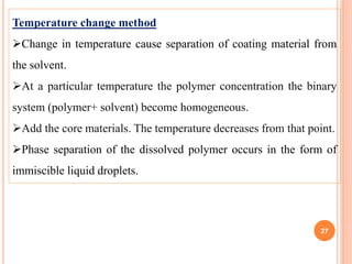 Temperature change method
Change in temperature cause separation of coating material from
the solvent.
At a particular temperature the polymer concentration the binary
system (polymer+ solvent) become homogeneous.
Add the core materials. The temperature decreases from that point.
Phase separation of the dissolved polymer occurs in the form of
immiscible liquid droplets.
27
 