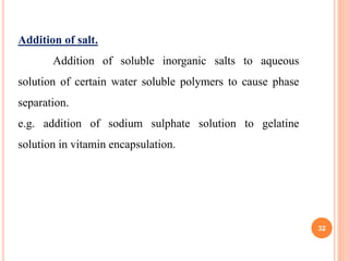 32
Addition of salt.
Addition of soluble inorganic salts to aqueous
solution of certain water soluble polymers to cause phase
separation.
e.g. addition of sodium sulphate solution to gelatine
solution in vitamin encapsulation.
 