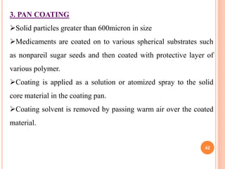 3. PAN COATING
Solid particles greater than 600micron in size
Medicaments are coated on to various spherical substrates such
as nonpareil sugar seeds and then coated with protective layer of
various polymer.
Coating is applied as a solution or atomized spray to the solid
core material in the coating pan.
Coating solvent is removed by passing warm air over the coated
material.
42
 