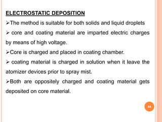 44
ELECTROSTATIC DEPOSITION
The method is suitable for both solids and liquid droplets
 core and coating material are imparted electric charges
by means of high voltage.
Core is charged and placed in coating chamber.
 coating material is charged in solution when it leave the
atomizer devices prior to spray mist.
Both are oppositely charged and coating material gets
deposited on core material.
 