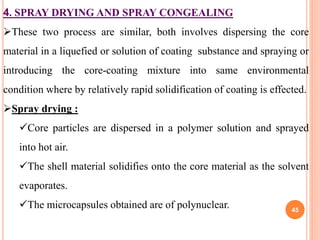 4. SPRAY DRYING AND SPRAY CONGEALING
These two process are similar, both involves dispersing the core
material in a liquefied or solution of coating substance and spraying or
introducing the core-coating mixture into same environmental
condition where by relatively rapid solidification of coating is effected.
Spray drying :
Core particles are dispersed in a polymer solution and sprayed
into hot air.
The shell material solidifies onto the core material as the solvent
evaporates.
The microcapsules obtained are of polynuclear. 45
 
