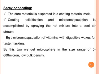 Spray congealing:
 The core material is dispersed in a coating material melt.
 Coating solidification and microencapsulation is
accomplished by spraying the hot mixture into a cool air
stream.
Eg : microencapsulation of vitamins with digestible waxes for
taste masking.
By this two we get microsphere in the size range of 5-
600micron, low bulk density.
47
 
