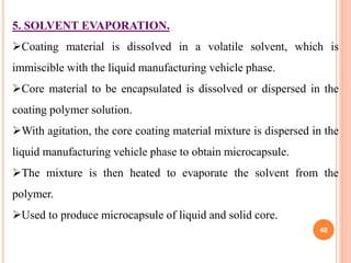 5. SOLVENT EVAPORATION.
Coating material is dissolved in a volatile solvent, which is
immiscible with the liquid manufacturing vehicle phase.
Core material to be encapsulated is dissolved or dispersed in the
coating polymer solution.
With agitation, the core coating material mixture is dispersed in the
liquid manufacturing vehicle phase to obtain microcapsule.
The mixture is then heated to evaporate the solvent from the
polymer.
Used to produce microcapsule of liquid and solid core.
48
 