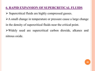 49
6. RAPID EXPANSION OF SUPERCRITICAL FLUIDS
 Supercritical fluids are highly compressed gasses.
A small change in temperature or pressure cause a large change
in the density of supercritical fluids near the critical point.
Widely used are supercritical carbon dioxide, alkanes and
nitrous oxide.
 