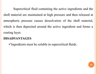 51
Supercritical fluid containing the active ingredients and the
shell material are maintained at high pressure and then released at
atmospheric pressure causes dessolvation of the shell material,
which is then deposited around the active ingredient and forms a
coating layer.
DISADVANTAGES
Ingredients must be soluble in supercritical fluids.
 