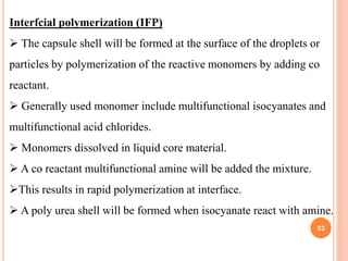 53
Interfcial polymerization (IFP)
 The capsule shell will be formed at the surface of the droplets or
particles by polymerization of the reactive monomers by adding co
reactant.
 Generally used monomer include multifunctional isocyanates and
multifunctional acid chlorides.
 Monomers dissolved in liquid core material.
 A co reactant multifunctional amine will be added the mixture.
This results in rapid polymerization at interface.
 A poly urea shell will be formed when isocyanate react with amine.
 