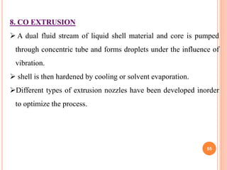 55
8. CO EXTRUSION
 A dual fluid stream of liquid shell material and core is pumped
through concentric tube and forms droplets under the influence of
vibration.
 shell is then hardened by cooling or solvent evaporation.
Different types of extrusion nozzles have been developed inorder
to optimize the process.
 