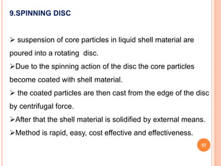 57
9.SPINNING DISC
 suspension of core particles in liquid shell material are
poured into a rotating disc.
Due to the spinning action of the disc the core particles
become coated with shell material.
 the coated particles are then cast from the edge of the disc
by centrifugal force.
After that the shell material is solidified by external means.
Method is rapid, easy, cost effective and effectiveness.
 