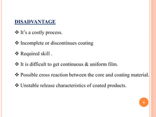 DISADVANTAGE
 It’s a costly process.
 Incomplete or discontinues coating
 Required skill .
 It is difficult to get continuous & uniform film.
 Possible cross reaction between the core and coating material.
 Unstable release characteristics of coated products.
6
 