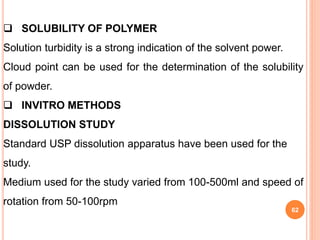 62
 SOLUBILITY OF POLYMER
Solution turbidity is a strong indication of the solvent power.
Cloud point can be used for the determination of the solubility
of powder.
 INVITRO METHODS
DISSOLUTION STUDY
Standard USP dissolution apparatus have been used for the
study.
Medium used for the study varied from 100-500ml and speed of
rotation from 50-100rpm
 