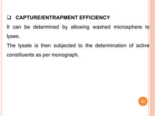 63
 CAPTURE/ENTRAPMENT EFFICIENCY
It can be determined by allowing washed microsphere to
lyses.
The lysate is then subjected to the determination of active
constituents as per monograph.
 