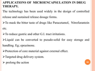 APPLICATIONS OF MICROENCAPSULATION IN DRUG
THERAPY.
The technology has been used widely in the design of controlled
release and sustained release dosage forms.
To mask the bitter taste of drugs like Paracetamol, Nitrofurantoin
etc.
To reduce gastric and other G.I. tract irritations.
Liquid can be converted to pseudo-solid for easy storage and
handling. Eg; eprazinone.
Protection of core material against external effect.
Targeted drug delivery system.
 prolong the action 64
 