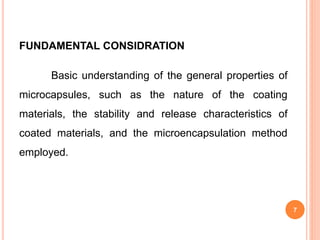 FUNDAMENTAL CONSIDRATION
Basic understanding of the general properties of
microcapsules, such as the nature of the coating
materials, the stability and release characteristics of
coated materials, and the microencapsulation method
employed.
7
 