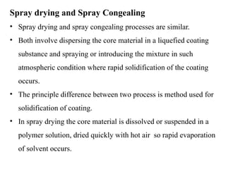 Spray drying and Spray Congealing
• Spray drying and spray congealing processes are similar.
• Both involve dispersing the core material in a liquefied coating
substance and spraying or introducing the mixture in such
atmospheric condition where rapid solidification of the coating
occurs.
• The principle difference between two process is method used for
solidification of coating.
• In spray drying the core material is dissolved or suspended in a
polymer solution, dried quickly with hot air so rapid evaporation
of solvent occurs.
 