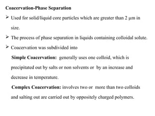 Coacervation-Phase Separation
 Used for solid/liquid core particles which are greater than 2 µm in
size.
 The process of phase separation in liquids containing colloidal solute.
 Coacervation was subdivided into
Simple Coacervation: generally uses one colloid, which is
precipitated out by salts or non solvents or by an increase and
decrease in temperature.
Complex Coacervation: involves two or more than two colloids
and salting out are carried out by oppositely charged polymers.
 