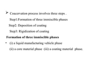  Coacervation process involves three steps .
Step1:Formation of three immiscible phases
Step2: Deposition of coating
Step3: Rigidization of coating
Formation of three immiscible phases
• (i) a liquid manufacturing vehicle phase
(ii) a core material phase (iii) a coating material phase.
 