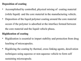 Deposition of coating
• Accomplished by controlled, physical mixing of coating material
(while liquid) and the core material in the manufacturing vehicle.
• Deposition of the liquid polymer coating around the core material
occurs if the polymer is adsorbed at the interface formed between
the core material and the liquid vehicle phase.
Rigidization of coating
• Rigidization is essential to impart stability and protection from drug
leaching of micocapsules.
• Rigidizing the coating by thermal, cross linking agents, desolvation
techniques using aqueous or non aqueous vehicle to form self
sustaining microcapsule.
 