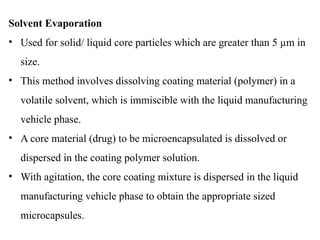 Solvent Evaporation
• Used for solid/ liquid core particles which are greater than 5 µm in
size.
• This method involves dissolving coating material (polymer) in a
volatile solvent, which is immiscible with the liquid manufacturing
vehicle phase.
• A core material (drug) to be microencapsulated is dissolved or
dispersed in the coating polymer solution.
• With agitation, the core coating mixture is dispersed in the liquid
manufacturing vehicle phase to obtain the appropriate sized
microcapsules.
 