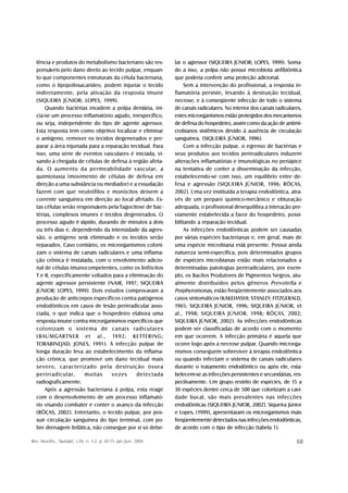 lência e produtos do metabolismo bacteriano são res-           lar o agressor (SIQUEIRA JÚNIOR; LOPES, 1999). Soma-
  ponsáveis pelo dano direto ao tecido pulpar, enquan-           do a isso, a polpa não possui microbiota anfibiôntica
  to que componentes estruturais da célula bacteriana,           que poderia conferir uma proteção adicional.
  como o lipopolissacarídeo, podem injuriar o tecido                  Sem a intervenção do profissional, a resposta in-
  indiretamente, pela ativação da resposta imune                 flamatória persiste, levando à destruição tecidual,
  (SIQUEIRA JÚNIOR; LOPES, 1999).                                necrose, e à conseqüente infecção de todo o sistema
      Quando bactérias invadem a polpa dentária, ini-            de canais radiculares. No interior dos canais radiculares,
  cia-se um processo inflamatório agudo, inespecífico,           estes microrganismos estão protegidos dos mecanismos
  ou seja, independente do tipo de agente agressor.              de defesa do hospedeiro, assim como da ação de antimi-
  Esta resposta tem como objetivo localizar e eliminar           crobianos sistêmicos devido à ausência de circulação
  o antígeno, remover os tecidos degenerados e pre-              sanguínea. (SIQUEIRA JÚNIOR, 1996).
  parar a área injuriada para a reparação tecidual. Para              Com a infecção pulpar, o egresso de bactérias e
  isso, uma série de eventos vasculares é iniciada, vi-          seus produtos aos tecidos perirradiculares induzem
  sando à chegada de células de defesa à região afeta-           alterações inflamatórias e imunológicas no periápice
  da. O aumento da permeabilidade vascular, a                    na tentativa de conter a disseminação da infecção,
  quimiotaxia (movimento de células de defesa em                 estabelecendo-se com isso, um equilíbrio entre de-
  direção a uma substância ou mediador) e a exsudação            fesa e agressão (SIQUEIRA JÚNIOR, 1996; RÔÇAS,
  fazem com que neutrófilos e monócitos deixem a                 2002). Uma vez instituída a terapia endodôntica, atra-
  corrente sanguínea em direção ao local afetado. Es-            vés de um preparo químico-mecânico e obturação
  tas células serão responsáveis pela fagocitose de bac-         adequada, o profissional desequilibra a interação pre-
  térias, complexos imunes e tecidos degenerados. O              viamente estabelecida a favor do hospedeiro, possi-
  processo agudo é rápido, durando de minutos a dois             bilitando a reparação tecidual.
  ou três dias e, dependendo da intensidade da agres-                 As infecções endodônticas podem ser causadas
  são, o antígeno será eliminado e os tecidos serão              por várias espécies bacterianas e, em geral, mais de
  reparados. Caso contrário, os microrganismos coloni-           uma espécie microbiana está presente. Possui ainda
  zam o sistema de canais radiculares e uma inflama-             natureza semi-específica, pois determinados grupos
  ção crônica é instalada, com o envolvimento adicio-            de espécies microbianas estão mais relacionados a
  nal de células imunocompetentes, como os linfócitos            determinadas patologias perirradiculares, por exem-
  T e B, especificamente voltados para a eliminação do           plo, os Bacilos Produtores de Pigmentos Negros, atu-
  agente agressor persistente (NAIR, 1997; SIQUEIRA              almente distribuídos pelos gêneros Prevotella e
  JÚNIOR; LOPES, 1999). Dois estudos comprovaram a               Porphyromonas, estão freqüentemente associados aos
  produção de anticorpos específicos contra patógenos            casos sintomáticos (KAKEHASHI; STANLEY; FITZGERALD,
  endodônticos em casos de lesão perirradicular asso-            1965; SIQUEIRA JÚNIOR, 1996; SIQUEIRA JÚNIOR, et
  ciada, o que indica que o hospedeiro elabora uma               al., 1998; SIQUEIRA JÚNIOR, 1998; RÔÇAS, 2002;
  resposta imune contra microrganismos específicos que           SIQUEIRA JÚNIOR, 2002). As infecções endodônticas
  colonizam o sistema de canais radiculares                      podem ser classificadas de acordo com o momento
  (BAUMGARTNER et al., 1992; KETTERING;                          em que ocorrem. A infecção primária é aquela que
  TORABINEJAD; JONES, 1991). A infecção pulpar de                ocorre logo após a necrose pulpar. Quando microrga-
  longa duração leva ao estabelecimento da inflama-              nismos conseguem sobreviver à terapia endodôntica
  ção crônica, que promove um dano tecidual mais                 ou quando infectam o sistema de canais radiculares
  severo, caracterizado pela destruição óssea                    durante o tratamento endodôntico ou após ele, esta-
  perirradicular,      muitas     vezes      detectada           belecem-se as infecções persistentes e secundárias, res-
  radiograficamente.                                             pectivamente. Um grupo restrito de espécies, de 15 a
      Após a agressão bacteriana à polpa, esta reage             30 espécies dentre cerca de 500 que colonizam a cavi-
  com o desenvolvimento de um processo inflamató-                dade bucal, são mais prevalentes nas infecções
  rio visando combater e conter o avanço da infecção             endodônticas (SIQUEIRA JÚNIOR, 2002). Siqueira Júnior
  (RÔÇAS, 2002). Entretanto, o tecido pulpar, por pos-           e Lopes, (1999), apresentaram os microrganismos mais
  suir circulação sanguínea do tipo terminal, com po-            freqüentemente detectados nas infecções endodônticas,
  bre drenagem linfática, não consegue por si só debe-           de acordo com o tipo de infecção (tabela 1).

Rev. biociên., Taubaté, v.10, n. 1-2, p. 67-71, jan./jun. 2004                                                          68
 
