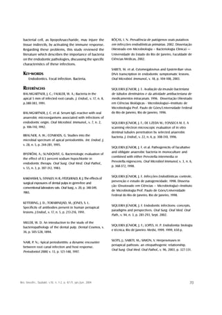 bacterial cell, as lipopolysaccharide, may injure the             RÔÇAS, I. N. Prevalência de patógenos orais putativos
  tissue indirectly, by activating the immune response.             em infecções endodônticas primárias. 2002. Dissertação
  Regarding these problems, this study reviewed the                 (Mestrado em Microbiologia – Bacteriologia Clínica) —
  literature which describes the importance of bacteria             Universidade do Estado do Rio de Janeiro, Faculdade de
  on the endodontic pathologies, discussing the specific            Ciências Médicas, 2002.
  characteristics of these infections.
                                                                    SABETI, M. et al. Cytomegalovirus and Epstein-Barr virus
  KEY-WORDS                                                         DNA transcription in endodontic symptomatic lesions.
       Endodontics. Focal infection. Bacteria.                      Oral Microbiol. Immunol., v. 18, p. 104-108, 2003.

  REFERÊNCIAS                                                       SIQUEIRA JÚNIOR, J. F. Avaliação da invasão bacteriana
  BAUMGARTNER, J. C.; FALKLER, W. A.; Bacteria in the               de túbulos dentinários e da atividade antibacteriana de
  apical 5 mm of infected root canals. J. Endod., v. 17, n. 8,      medicamentos intracanais. 1996. Dissertação (Mestrado
  p.380-383, 1991.                                                  em Ciências Biológicas - Microbiologia)—Instituto de
                                                                    Microbiologia Prof. Paulo de Góes/Universidade Federal
  BAUMGARTNER, J. C. et al. Serum IgG reactive with oral            do Rio de Janeiro, Rio de Janeiro, 1996.
  anaerobic microorganisms associated with infections of
  endodontic origin. Oral Microbiol. Immunol., v. 7, n. 2,          SIQUEIRA JÚNIOR, J. F.; DE UZEDA M.; FONSECA M. E. A
  p. 106-110, 1992.                                                 scanning electron microscopic evaluation of in vitro
                                                                    dentinal tubules penetration by selected anaerobic
  BRAUNER, A. W.; CONRADS, G. Studies into the                      bacteria. J. Endod., v. 22, n. 6, p. 308-310, 1996.
  microbial spectrum of apical periodontitis. Int. Endod. J,
  v. 28, n. 5, p. 244-281, 1995.
                                                                    SIQUEIRA JÚNIOR, J. F. et al. Pathogenicity of facultative
                                                                    and obligate anaerobic bacteria in monoculture and
  BYSTRÖM, A.; SUNDQVIST, G. Bacteriologic evaluation of
                                                                    combined with either Prevotella intermedia or
  the effect of 0.5 percent sodium hypochlorite in
                                                                    Prevotella nigrescens. Oral Microbiol Immunol, v. 3, n. 6,
  endodontic therapy. Oral Surg. Oral Med. Oral Pathol.,
                                                                    p. 368-372, 1998.
  v. 55, n. 3, p. 307-312, 1983.

                                                                    SIQUEIRA JÚNIOR, J. F. Infecções Endodônticas: controle,
  KAKEHASHI, S.; STANLEY, H. R.; FITZGERALD, R. J. The effects of
                                                                    prevenção e estudo de patogenicidade. 1998. Disserta-
  surgical exposures of dental pulps in germ-free and
                                                                    ção (Doutorado em Ciências – Microbiologia)—Instituto
  conventional laboratory rats. Oral Surg., v. 20, p. 340-349,
                                                                    de Microbiologia Prof. Paulo de Góes/Universidade
  1965.
                                                                    Federal do Rio de Janeiro, Rio de Janeiro, 1998.

  KETTERING, J. D.; TORABINEJAD, M.; JONES, S. L.
                                                                    SIQUEIRA JÚNIOR, J. F. Endodontic infections: concepts,
  Specificity of antibodies present in human periapical
                                                                    paradigms and perspectives. Oral Surg. Oral Med. Oral
  lesions. J Endod., v. 17, n. 5, p. 213-216, 1991.
                                                                    Path., v. 94, n. 3, p. 281-293, Sept. 2002.

  MILLER, W. D. An introduction to the study of the
                                                                    SIQUEIRA JÚNIOR, J. F.; LOPES, H. P. Endodontia: biologia
  bacteriopathology of the dental pulp. Dental Cosmos, v.
                                                                    e técnica. Rio de Janeiro: Medsi, 1999. 1999, 650 p.
  36, p. 505-528, 1894.

                                                                    SLOTS, J.; SABETI, M.; SIMON, V. Herpesviruses in
  NAIR, P. N.; Apical periodontitis: a dynamic encounter
                                                                    periapical pathosis: an etiopathogenic relationship.
  between root canal infection and host response.
                                                                    Oral Surg. Oral Med. Oral Pathol., v. 96, 2003, p. 327-331.
  Periodontol 2000, v. 13, p. 121-148, 1997.




Rev. biociên., Taubaté, v.10, n. 1-2, p. 67-71, jan./jun. 2004                                                               70
 