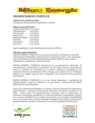MICROENERGIC COMPLEX
ABONO CON AMINOACIDOS
Complejo de Microelementos Quelatados en EDTA
Riquezas garantizadas
Aminoácidos libres:2.00 %p/p.
Nitrógeno (N): 4.00 %p/p.
Calcio (CaO) 4.00 %p/p
Hierro (Fe): 1.00 % p/p.
Magnesio (MgO): 4.00 %p/p.
Boro (B): 2.00 %p/p.
Cobre (Cu): 2.00 %p/p.
Zinc (Zn): 1.00 % p/p.
Agente quelatante: ácido etilendiaminotetracético (EDTA).
Efectos agronómicos
MICRO ENERGIC COMPLEX es una mezcla molecular, presentada en forma de
microgránulos dispersables, a base de hierro, manganeso, cobre y zinc, quelatados
con la sal disódica del ácido etilendiaminotetracético (EDTA), y que contiene
además boro y molibdeno, en forma mineral.
MICRO ENERGIC COMPLEX Suministra las concentraciones adecuadas de
microelementos, aminoácidos y vitaminas. De este modo. Estos no interaccionan
entre si y pueden ser absorbidos por la planta. Además, el quelatado de los
nutrientes favorece la asimilación de los mismos por la planta. Es un fertilizante
estable en un amplio rango de pH y compatible con la mayoría de los productos
fitosanitarios.
MICRO ENERGIC COMPLEX, al ser una fuente abundante y equilibrada de
micronutrientes, resulta ser eficiente en la prevención y tratamiento de estados
deficientes de microelementos.
Ejerce una estimulación fisiológica a la planta y ejerce la absorción de nutrientes a
nivel radicular e incorpora la mayoría de elementos necesarios a la planta en vía
foliar. Posee todos los microelementos necesarios para la preparación de
soluciones fertilizantes equilibradas en cultivos hortícolas, ornamentales, frutales,
etc., con gran estabilidad en un amplio rango de pH y una excelente compatibilidad
con la mayoría de sales y abonos complejos utilizados en los cultivos, sin presentar
problemas de fitotoxicidad, facilitando la corrección específica de deficiencias.
 