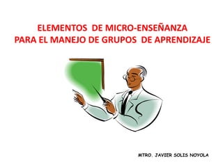 ELEMENTOS DE MICRO-ENSEÑANZA
PARA EL MANEJO DE GRUPOS DE APRENDIZAJE




                        MTRO. JAVIER SOLIS NOYOLA
 