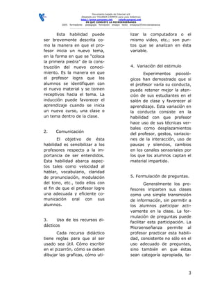Documento bajado de Internet s/d
                         Adaptado por YOLANDA CAMPOS para usos didácticos
                         http://www.camposc.net       yola@camposc.net
                             EN QUÉ CONSISTE LA MICROENSEÑANZA
         2005   formadores pedagogía formación ensayo texto ensayos/05microensenanza
                ___________________________________________________________


       Esta habilidad puede                                  lizar la computadora o el
ser brevemente descrita co-                                  mismo video, etc.; son pun-
mo la manera en que el pro-                                  tos que se analizan en ésta
fesor inicia un nuevo tema,                                  variable.
en la forma en que se “coloca
la primera piedra” de la cons-
trucción del nuevo conoci-                                   4. Variación del estimulo
miento. Es la manera en que                                         Experimentos psicoló-
el profesor logra que los                                    gicos han demostrado que si
alumnos se identifiquen con                                  el profesor varía su conducta,
el nuevo material y se tornen                                puede retener mejor la aten-
receptivos hacia el tema. La                                 ción de sus estudiantes en el
inducción puede favorecer el                                 salón de clase y favorecer al
aprendizaje cuando se inicia                                 aprendizaje. Esta variación en
un nuevo curso, una clase o                                  la conducta consiste en la
un tema dentro de la clase.                                  habilidad con que profesor
                                                             hace uso de sus técnicas ver-
                                                             bales como desplazamientos
2.    Comunicación
                                                             del profesor, gestos, variacio-
       El objetivo de ésta                                   nes de la interacción, uso de
habilidad es sensibilizar a los                              pausas y silencios, cambios
profesores respecto a la im-                                 en los canales sensoriales por
portancia de ser entendidos.                                 los que los alumnos captan el
Esta habilidad abarca aspec-                                 material impartido.
tos tales como velocidad al
hablar, vocabulario, claridad
de pronunciación, modulación                                 5. Formulación de preguntas.
del tono, etc., todo ellos con                                       Generalmente los pro-
el fin de que el profesor logre                              fesores imparten sus clases
una adecuada y eficiente co-                                 como una simple transmisión
municación oral con sus                                      de información, sin permitir a
alumnos.                                                     los alumnos participar acti-
                                                             vamente en la clase. La for-
                                                             mulación de preguntas puede
3.     Uso de los recursos di-
                                                             facilitar esta participación. La
dácticos
                                                             Microenseñanza permite al
       Cada recurso didáctico                                profesor practicar esta habili-
tiene reglas para que al ser                                 dad, consistente no sólo en el
usado sea útil. Cómo escribir                                uso adecuado de preguntas,
en el pizarrón, cómo se deben                                sino también en que éstas
dibujar las graficas, cómo uti-                              sean categoría apropiada, ta-



                                                                                           3
 