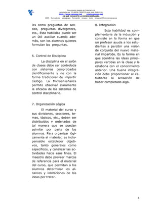 Documento bajado de Internet s/d
                         Adaptado por YOLANDA CAMPOS para usos didácticos
                         http://www.camposc.net       yola@camposc.net
                             EN QUÉ CONSISTE LA MICROENSEÑANZA
         2005   formadores pedagogía formación ensayo texto ensayos/05microensenanza
                ___________________________________________________________


les como preguntas de son-                                   8. Integración
deo, preguntas divergentes,
                                                                    Esta habilidad es com-
etc., Esta habilidad puede ser
                                                             plementaria de la inducción y
un útil auxiliar cuando ade-
                                                             consiste en la forma en que
más, son los alumnos quienes
                                                             un profesor ayuda a los estu-
formulan las preguntas.
                                                             diantes a percibir una visión
                                                             de conjunto del nuevo mate-
                                                             rial impartido. Es la forma en
6. Control de Disciplina
                                                             que coordina las ideas princi-
        La disciplina en el salón                            pales vertidas en la clase y la
de clases debe ser controlada                                eslabona con el conocimiento
con sistemas comprobados                                     anterior. Una buena integra-
científicamente y no con la                                  ción debe proporcionar al es-
forma tradicional de impartir                                tudiante la sensación de
castigo. La Microenseñanza                                   haber completado algo.
permite observar claramente
la eficacia de los sistemas de
control disciplinario.


7. Organización Lógica
       El material del curso y
sus divisiones, secciones, te-
mas, tópicos, etc., deben ser
distribuidos y ordenados de
tal manera que se puedan
asimilar por parte de los
alumnos. Para organizar lógi-
camente el material, es indis-
pensable establecer objeti-
vos, tanto generales como
específicos, y canalizar las ac-
tividades hacia esos fines. El
maestro debe proveer marcos
de referencia para el material
del curso, que permitan a los
alumnos determinar los al-
cances y limitaciones de las
ideas por tratar.




                                                                                          4
 