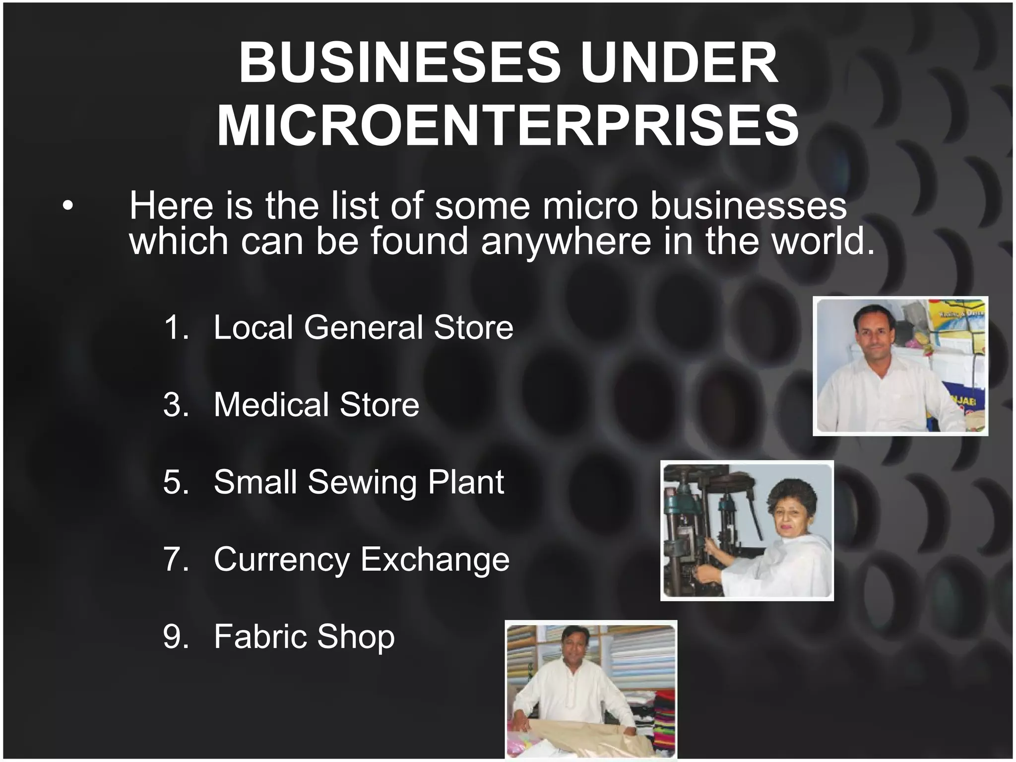 BUSINESES UNDER MICROENTERPRISES Here is the list of some micro businesses which can be found anywhere in the world. Local General Store  Medical Store Small Sewing Plant Currency Exchange Fabric Shop 