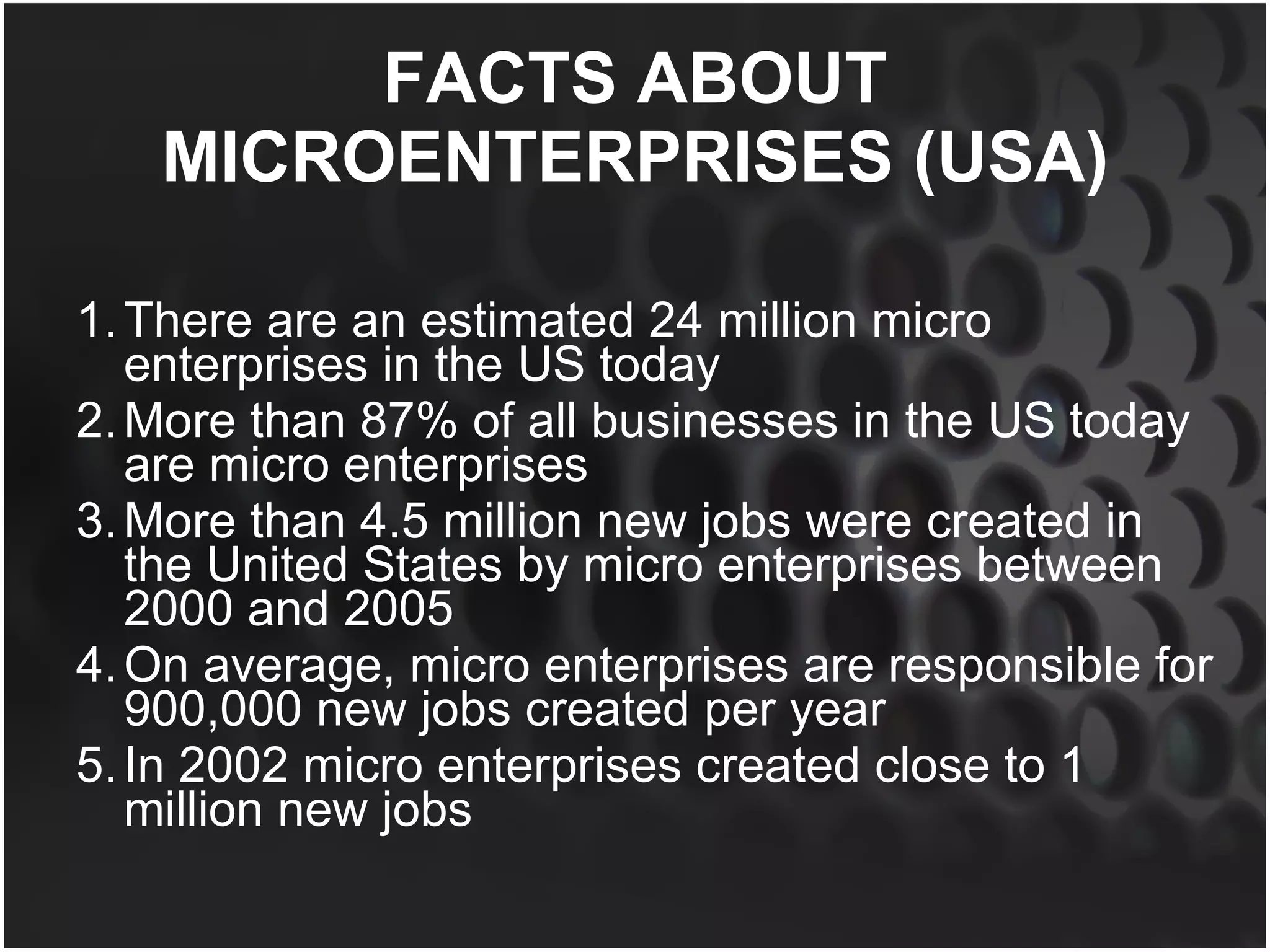 FACTS ABOUT MICROENTERPRISES (USA) There are an estimated 24 million micro enterprises in the US today More than 87% of all businesses in the US today are micro enterprises More than 4.5 million new jobs were created in the United States by micro enterprises between 2000 and 2005 On average, micro enterprises are responsible for 900,000 new jobs created per year In 2002 micro enterprises created close to 1 million new jobs 
