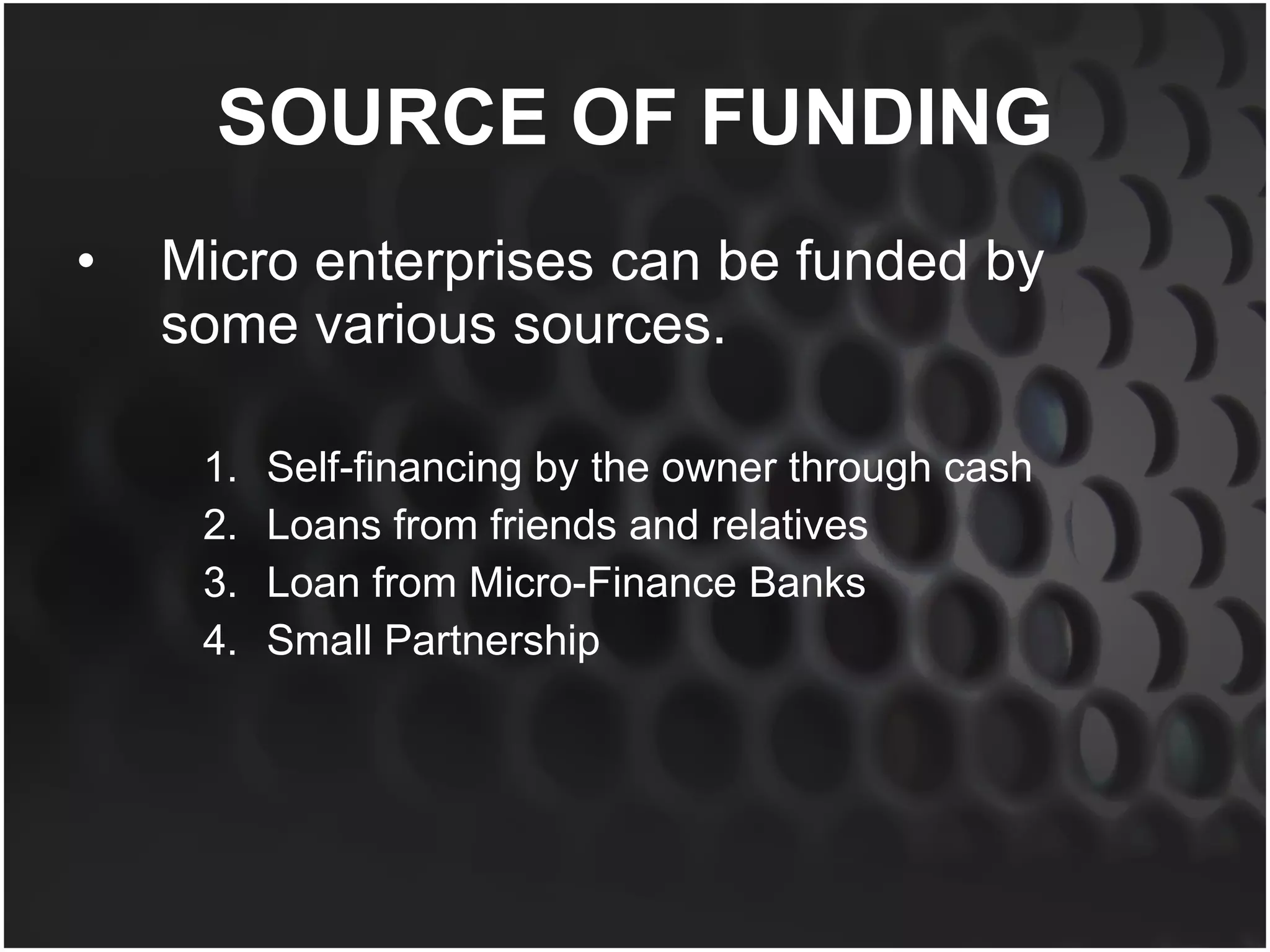SOURCE OF FUNDING Micro enterprises can be funded by some various sources. Self-financing by the owner through cash Loans from friends and relatives Loan from Micro-Finance Banks Small Partnership 