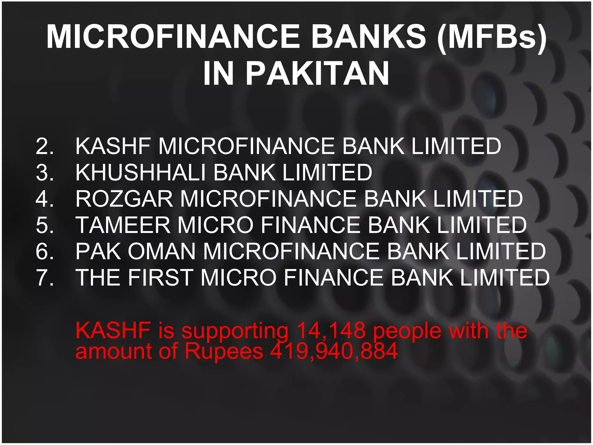 MICROFINANCE BANKS (MFBs) IN PAKITAN KASHF MICROFINANCE BANK LIMITED KHUSHHALI BANK LIMITED  ROZGAR MICROFINANCE BANK LIMITED  TAMEER MICRO FINANCE BANK LIMITED  PAK OMAN MICROFINANCE BANK LIMITED  THE FIRST MICRO FINANCE BANK LIMITED KASHF is supporting 14,148 people with the amount of Rupees 419,940,884  