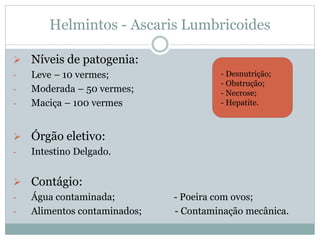 Helmintos - Ascaris Lumbricoides
 Níveis de patogenia:
- Leve – 10 vermes;
- Moderada – 50 vermes;
- Maciça – 100 vermes
 Órgão eletivo:
- Intestino Delgado.
 Contágio:
- Água contaminada; - Poeira com ovos;
- Alimentos contaminados; - Contaminação mecânica.
- Desnutrição;
- Obstrução;
- Necrose;
- Hepatite.
 
