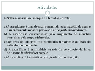 Atividade:
1- Sobre a ascaridíase, marque a alternativa correta:
a) A ascaridíase é uma doença transmitida pela ingestão de água e
alimentos contaminados por ovos do Ancylostoma duodenale.
b) A ascaridíase caracteriza-se pelo surgimento de manchas
vermelhas pelo corpo e febre alta.
c) Os ovos da lombriga são eliminados juntamente às fezes do
indivíduo contaminado.
d) A ascaridíase é transmitida através da penetração da larva
de Ascaris lumbricoides na pele.
e) A ascaridíase é transmitida pela picada de um mosquito.
 