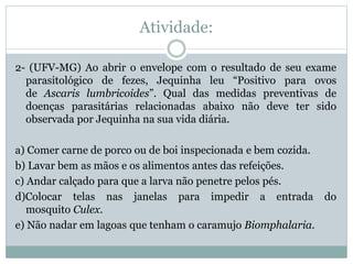 Atividade:
2- (UFV-MG) Ao abrir o envelope com o resultado de seu exame
parasitológico de fezes, Jequinha leu “Positivo para ovos
de Ascaris lumbricoides”. Qual das medidas preventivas de
doenças parasitárias relacionadas abaixo não deve ter sido
observada por Jequinha na sua vida diária.
a) Comer carne de porco ou de boi inspecionada e bem cozida.
b) Lavar bem as mãos e os alimentos antes das refeições.
c) Andar calçado para que a larva não penetre pelos pés.
d)Colocar telas nas janelas para impedir a entrada do
mosquito Culex.
e) Não nadar em lagoas que tenham o caramujo Biomphalaria.
 