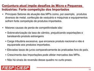 Conjuntura atual impõe desafios às Micro e Pequenas
Indústrias: Forte competição dos Importados
  Principais Setores de atuação das MPIs como, por exemplo, produtos
  diversos de metal, confecção de vestuário e máquinas e equipamentos
  sofrem forte competição de produtos importados.

  Maiores causas de perda de competitividade são:
   Sobrevalorização da taxa de câmbio, prejudicando exportações e
   barateando produto estrangeiro
   Carga tributária excessiva, que encarece produto nacional e não é
   equiparada aos produtos importados.
   Elevadas taxas de juros comparativamente às praticadas fora do país.
   Crescimento das Importações pode afetar mercados das MPIs.
   Não há sinais de reversão desse quadro no curto prazo.


                                                                          14
 