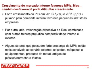 Crescimento do mercado interno favorece MPIs. Mas
cambio desfavorável pode dificultar crescimento.
  Forte crescimento do PIB em 2010 (7,7%) e 2011 (5,1%),
  puxado pela demanda interna favorece pequenas indústrias
  empresas

  Por outro lado, valorização excessiva do Real combinada
  com outros fatores prejudica competitividade interna e
  externa.

  Alguns setores que possuem forte presença de MPIs estão
  mais sensíveis ao cenário externo: calçados, máquinas e
  equipamentos, produtos de metal, artigos de
  plástico/borracha e têxteis.


                                                             21
 