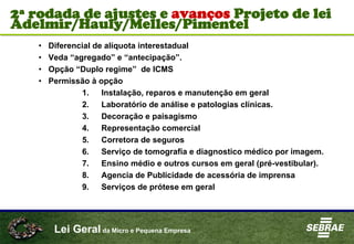 Lei Geral da Micro e Pequena Empresa
• Diferencial de alíquota interestadual
• Veda “agregado” e “antecipação”.
• Opção “Duplo regime” de ICMS
• Permissão à opção
1. Instalação, reparos e manutenção em geral
2. Laboratório de análise e patologias clínicas.
3. Decoração e paisagismo
4. Representação comercial
5. Corretora de seguros
6. Serviço de tomografia e diagnostico médico por imagem.
7. Ensino médio e outros cursos em geral (pré-vestibular).
8. Agencia de Publicidade de acessória de imprensa
9. Serviços de prótese em geral
2ª rodada de ajustes e avanços Projeto de lei
Adelmir/Hauly/Melles/Pimentel
 