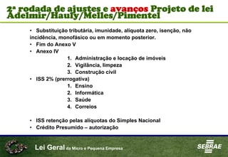 Lei Geral da Micro e Pequena Empresa
• Substituição tributária, imunidade, alíquota zero, isenção, não
incidência, monofásico ou em momento posterior.
• Fim do Anexo V
• Anexo IV
1. Administração e locação de imóveis
2. Vigilância, limpeza
3. Construção civil
• ISS 2% (prerrogativa)
1. Ensino
2. Informática
3. Saúde
4. Correios
• ISS retenção pelas alíquotas do Simples Nacional
• Crédito Presumido – autorização
2ª rodada de ajustes e avanços Projeto de lei
Adelmir/Hauly/Melles/Pimentel
 