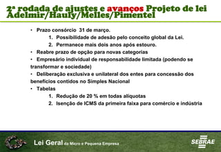 Lei Geral da Micro e Pequena Empresa
• Prazo consórcio 31 de março.
1. Possibilidade de adesão pelo conceito global da Lei.
2. Permanece mais dois anos após estouro.
• Reabre prazo de opção para novas categorias
• Empresário individual de responsabilidade limitada (podendo se
transformar e sociedade)
• Deliberação exclusiva e unilateral dos entes para concessão dos
benefícios contidos no Simples Nacional
• Tabelas
1. Redução de 20 % em todas alíquotas
2. Isenção de ICMS da primeira faixa para comércio e indústria
2ª rodada de ajustes e avanços Projeto de lei
Adelmir/Hauly/Melles/Pimentel
 