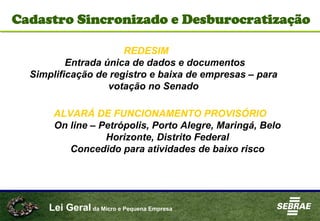 Lei Geral da Micro e Pequena Empresa
Cadastro Sincronizado e Desburocratização
REDESIM
Entrada única de dados e documentos
Simplificação de registro e baixa de empresas – para
votação no Senado
ALVARÁ DE FUNCIONAMENTO PROVISÓRIO
On line – Petrópolis, Porto Alegre, Maringá, Belo
Horizonte, Distrito Federal
Concedido para atividades de baixo risco
 