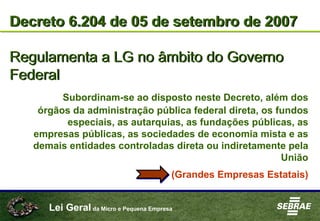 Lei Geral da Micro e Pequena Empresa
Decreto 6.204 de 05 de setembro de 2007
Regulamenta a LG no âmbito do Governo
Federal
Decreto 6.204 de 05 de setembro de 2007
Regulamenta a LG no âmbito do Governo
Federal
Subordinam-se ao disposto neste Decreto, além dos
órgãos da administração pública federal direta, os fundos
especiais, as autarquias, as fundações públicas, as
empresas públicas, as sociedades de economia mista e as
demais entidades controladas direta ou indiretamente pela
União
(Grandes Empresas Estatais)
 